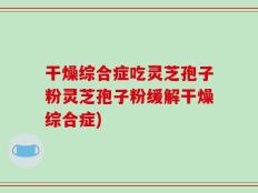 干燥综合症吃灵芝孢子粉灵芝孢子粉缓解干燥综合症)