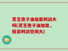 灵芝孢子油加盟利润大吗(灵芝孢子油加盟，投资利润空间大)
