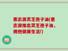 惠志源灵芝孢子油(惠志源推出灵芝孢子油，拥抱健康生活!)