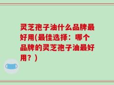灵芝孢子油什么品牌最好用(最佳选择：哪个品牌的灵芝孢子油最好用？)