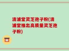 清浦堂灵芝孢子粉(清浦堂推出高质量灵芝孢子粉)