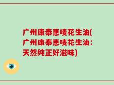广州康泰惠唛花生油(广州康泰惠唛花生油：天然纯正好滋味)