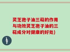 灵芝孢子油三萜的作用与功效灵芝孢子油的三萜成分对健康的好处)