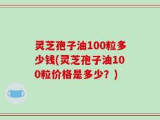 灵芝孢子油100粒多少钱(灵芝孢子油100粒价格是多少？)