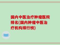 国内中医治疗肿瘤医院排名(国内肿瘤中医治疗机构排行榜)