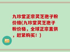 九珍堂正宗灵芝孢子粉价格(九珍堂灵芝孢子粉价格，全球正宗直供，赶紧购买！)