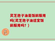 灵芝孢子油是饭前服用吗(灵芝孢子油适宜饭前服用吗？)