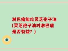 淋巴瘤能吃灵芝孢子油(灵芝孢子油对淋巴瘤是否有益？)