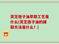 灵芝孢子油萃取工艺是什么(灵芝孢子油的提取方法是什么？)