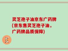 灵芝孢子油京东广药牌(京东售灵芝孢子油，广药牌品质保障)