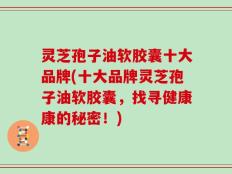 灵芝孢子油软胶囊十大品牌(十大品牌灵芝孢子油软胶囊，找寻健康康的秘密！)