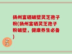 扬州富硒破壁灵芝孢子粉(扬州富硒灵芝孢子粉破壁，健康养生必备)