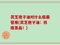 灵芝孢子油对什么癌最管用(灵芝孢子油：抗癌圣品！)