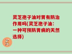 灵芝孢子油对胃有防治作用吗(灵芝孢子油：一种可预防胃病的天然选择)