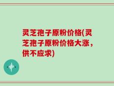 灵芝孢子原粉价格(灵芝孢子原粉价格大涨，供不应求)