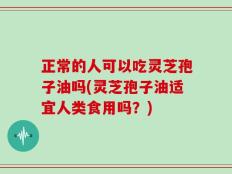 正常的人可以吃灵芝孢子油吗(灵芝孢子油适宜人类食用吗？)
