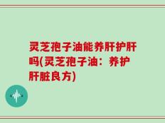 灵芝孢子油能养肝护肝吗(灵芝孢子油：养护肝脏良方)