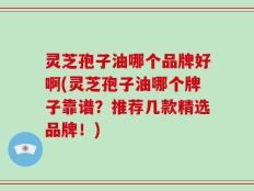 灵芝孢子油哪个品牌好啊(灵芝孢子油哪个牌子靠谱？推荐几款精选品牌！)