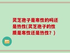 灵芝孢子是寒性的吗还是热性(灵芝孢子的性质是寒性还是热性？)