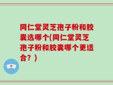 同仁堂灵芝孢子粉和胶囊选哪个(同仁堂灵芝孢子粉和胶囊哪个更适合？)