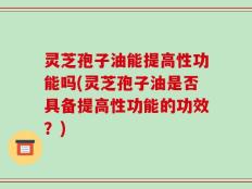 灵芝孢子油能提高性功能吗(灵芝孢子油是否具备提高性功能的功效？)