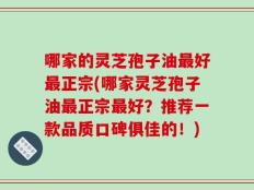 哪家的灵芝孢子油最好最正宗(哪家灵芝孢子油最正宗最好？推荐一款品质口碑俱佳的！)