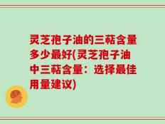 灵芝孢子油的三萜含量多少最好(灵芝孢子油中三萜含量：选择最佳用量建议)