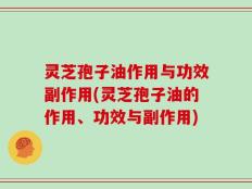 灵芝孢子油作用与功效副作用(灵芝孢子油的作用、功效与副作用)
