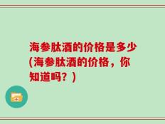 海参肽酒的价格是多少(海参肽酒的价格，你知道吗？)