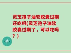 灵芝孢子油软胶囊过期还吃吗(灵芝孢子油软胶囊过期了，可以吃吗？)