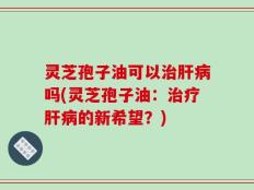 灵芝孢子油可以治肝病吗(灵芝孢子油：治疗肝病的新希望？)