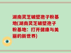 湖南灵芝破壁孢子粉基地(湖南灵芝破壁孢子粉基地：打开健康与美丽的新世界)