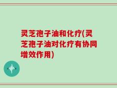 灵芝孢子油和化疗(灵芝孢子油对化疗有协同增效作用)