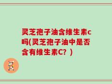 灵芝孢子油含维生素c吗(灵芝孢子油中是否含有维生素C？)