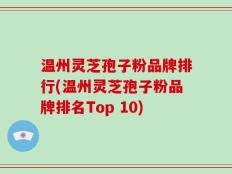 温州灵芝孢子粉品牌排行(温州灵芝孢子粉品牌排名Top 10)