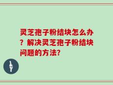 灵芝孢子粉结块怎么办？解决灵芝孢子粉结块问题的方法？