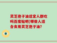 灵芝孢子油适宜人群吃吗百度贴吧(哪些人适合食用灵芝孢子油？
