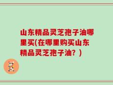 山东精品灵芝孢子油哪里买(在哪里购买山东精品灵芝孢子油？)