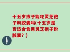 十五岁孩子能吃灵芝孢子粉胶囊吗(十五岁是否适合食用灵芝孢子粉胶囊？)