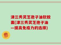 津三秀灵芝孢子油软胶囊(津三秀灵芝孢子油—提高免疫力的选择)
