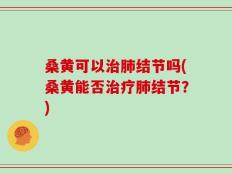 桑黄可以治肺结节吗(桑黄能否治疗肺结节？)