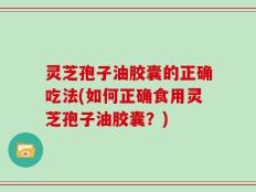 灵芝孢子油胶囊的正确吃法(如何正确食用灵芝孢子油胶囊？)