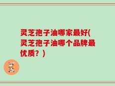 灵芝孢子油哪家最好(灵芝孢子油哪个品牌最优质？)