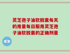 灵芝孢子油软胶囊每天的用量每日服用灵芝孢子油软胶囊的正确剂量