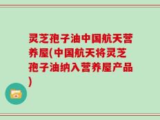 灵芝孢子油中国航天营养屋(中国航天将灵芝孢子油纳入营养屋产品)