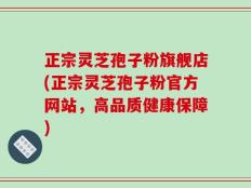 正宗灵芝孢子粉旗舰店(正宗灵芝孢子粉官方网站，高品质健康保障)