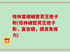桂林富硒破壁灵芝孢子粉(桂林破壁灵芝孢子粉，富含硒，提高免疫力)