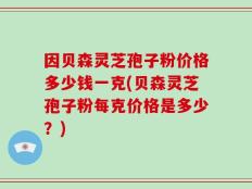 因贝森灵芝孢子粉价格多少钱一克(贝森灵芝孢子粉每克价格是多少？)