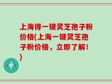 上海得一键灵芝孢子粉价格(上海一键灵芝孢子粉价格，立即了解！)