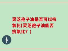 灵芝孢子油是否可以抗氧化(灵芝孢子油能否抗氧化？)